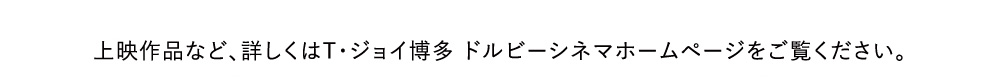 上映作品など、詳しくはT・ジョイ博多 ドルビーシネマホームページをご覧ください。