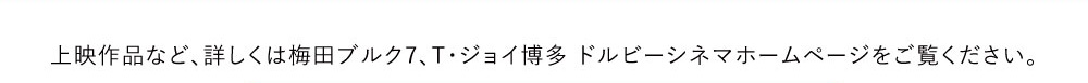 上映作品など、詳しくはT・ジョイ博多 ドルビーシネマホームページをご覧ください。