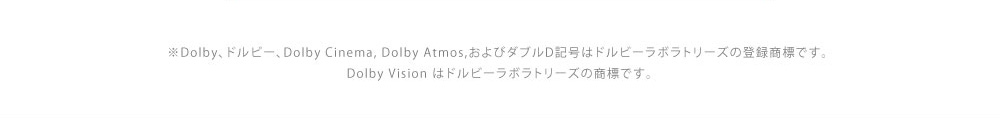 ※Dolby、ドルビー、Dolby Cinema, Dolby Atmos,およびダブルD記号はドルビーラボラトリーズの登録商標です。　Dolby Vision はドルビーラボラトリーズの商標です。
