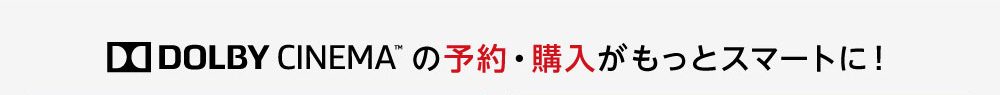 DOLBY CINEMA™ の予約・購入がもっとスマートに！