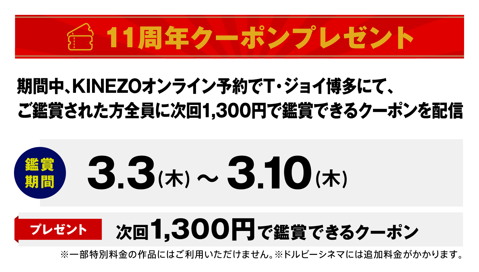 11周年クーポンプレゼント　期間中、KINEZOオンライン予約でT・ジョイ博多にて、ご鑑賞された方全員に次回1,300円で鑑賞できるクーポンを配信　鑑賞期間／3.3（木）〜3.10（木）　プレゼント／次回1,300円で鑑賞できるクーポン　※一部特別料金の作品にはご利用いただけません。※ドルビーシネマには追加料金がかかります。