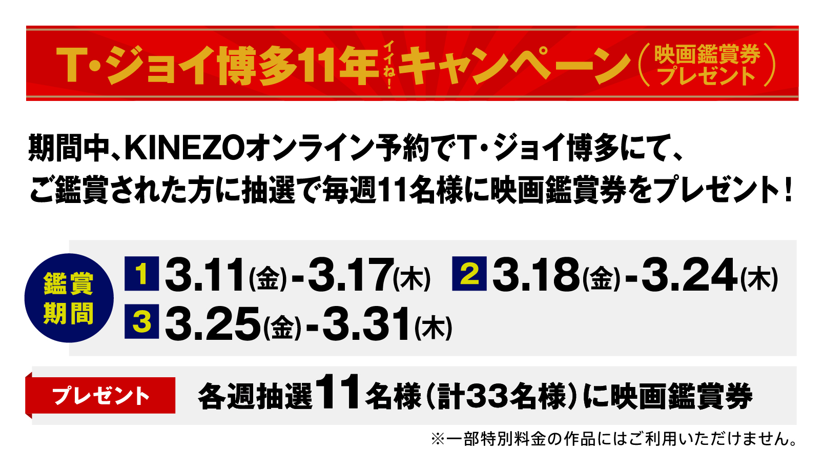 T・ジョイ博多11年イイネ！キャンペーン（映画鑑賞券プレゼント）　期間中、KINEZOオンライン予約でT・ジョイ博多にて、ご鑑賞された方に抽選で毎週11名様に映画鑑賞券をプレゼント　鑑賞期間／（1）3.11（金）-3.17（木）　（2）3.18（金）-3.24（木）　（3）3.25（金）-3.31（木）　プレゼント／各週抽選11名様（計33名様）に映画鑑賞券　※一部特別料金の作品にはご利用いただけません。