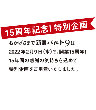 15周年記念！特別企画：おかげさまで新宿バルト9は2022年2月9日（水）で、開業15周年！15年間の感謝の気持ちを込めて特別企画をご用意いたしました。