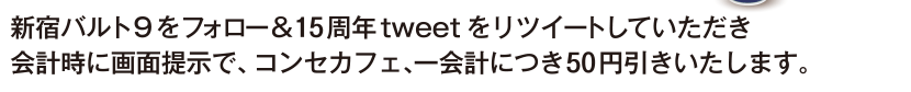 新宿バルト9をフォロー＆15周年tweetをリツイートしていただき会計時に画面提示で、コンセカフェ、一会計につき50円引きいたします。