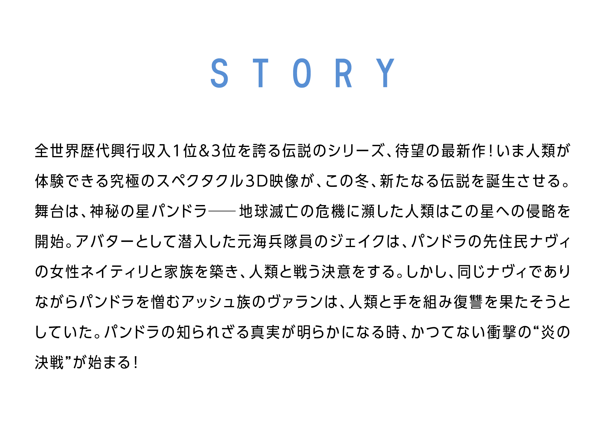 STORY 全世界歴代興行収入1位＆3位を誇る伝説のシリーズ、待望の最新作!いま人類が体験できる究極のスペクタクル３D映像が、この冬、新たなる伝説を誕生させる。舞台は、神秘の星パンドラ─地球滅亡の危機に瀕した人類はこの星への侵略を開始。アバターとして潜入した元海兵隊員のジェイクは、パンドラの先住民ナヴィの女性ネイティリと家族を築き、人類と戦う決意をする。しかし、同じナヴィでありながらパンドラを憎むアッシュ族のヴァランは、人類と手を組み復讐を果たそうとしていた。パンドラの知られざる真実が明らかになる時、かつてない衝撃の“炎の決戦”が始まる!