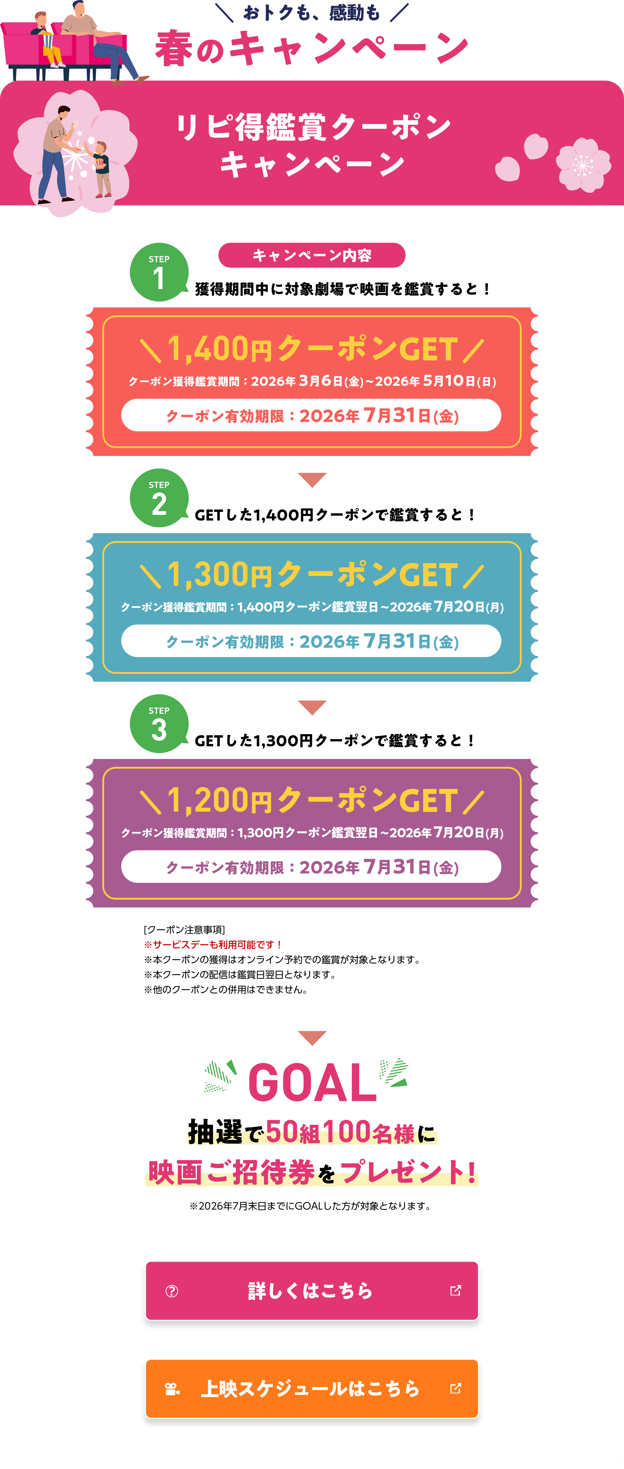 おトクも、感動も 春のキャンペーン リピ得鑑賞クーポンキャンペーン STEP1 獲得期間中に対象劇場で映画を鑑賞すると！1,400円クーポンGET STEP2 GETした1,400円クーポンで鑑賞すると！1,300円クーポンGET STEP3 GETした1,300円クーポンで鑑賞すると！ GOAL 抽選で50組100名様に映画ご招待券をプレゼント!