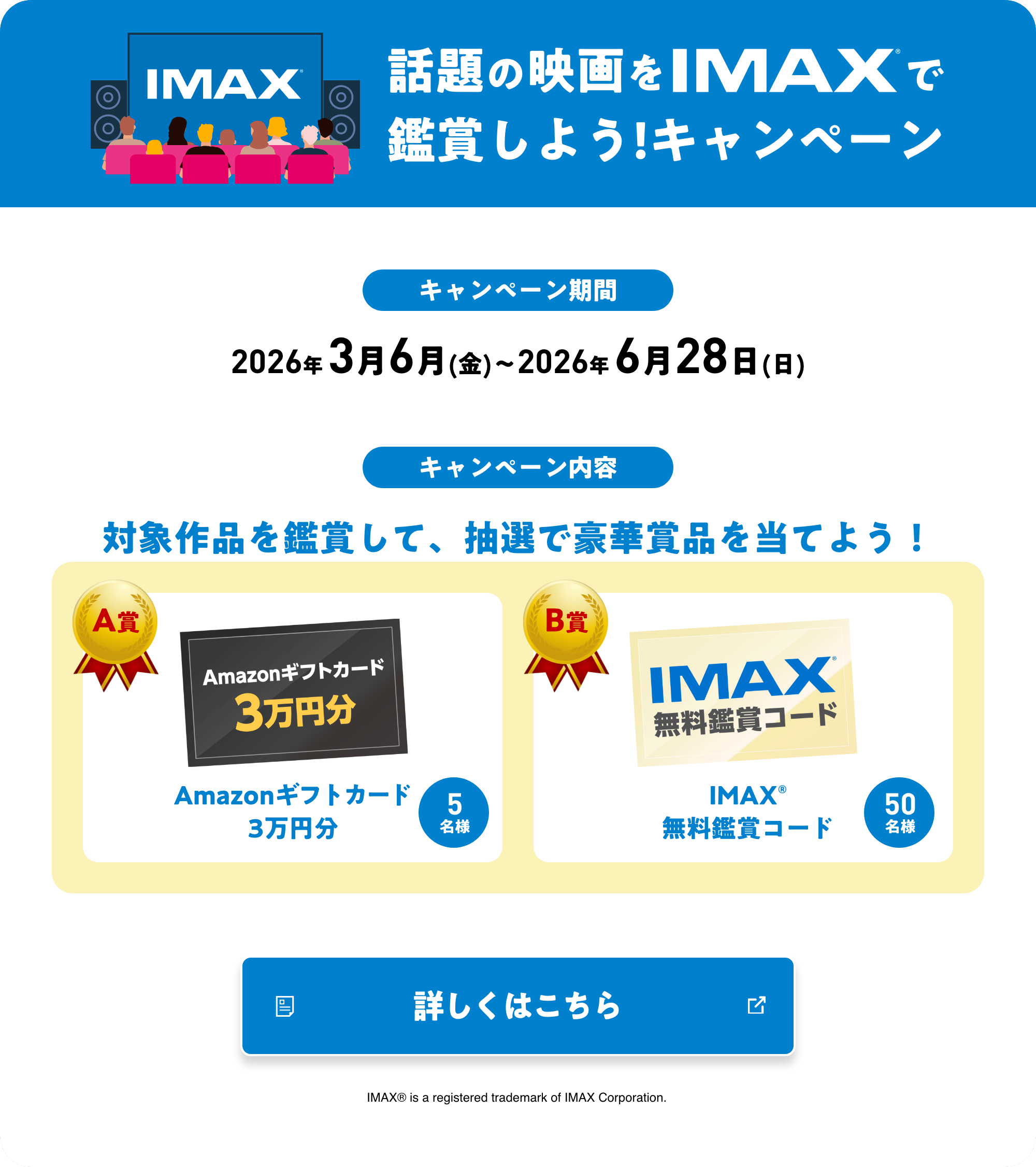 話題の映画をIMAXで鑑賞しよう！キャンペーン キャンペーン期間 2026年 3月6月(金)〜2026年 6月28日(日) キャンペーン内容 対象作品を鑑賞して、抽選で豪華賞品を当てよう！ A賞 Amazonギフトカード3万円分 B賞 IMAX®無料鑑賞コード