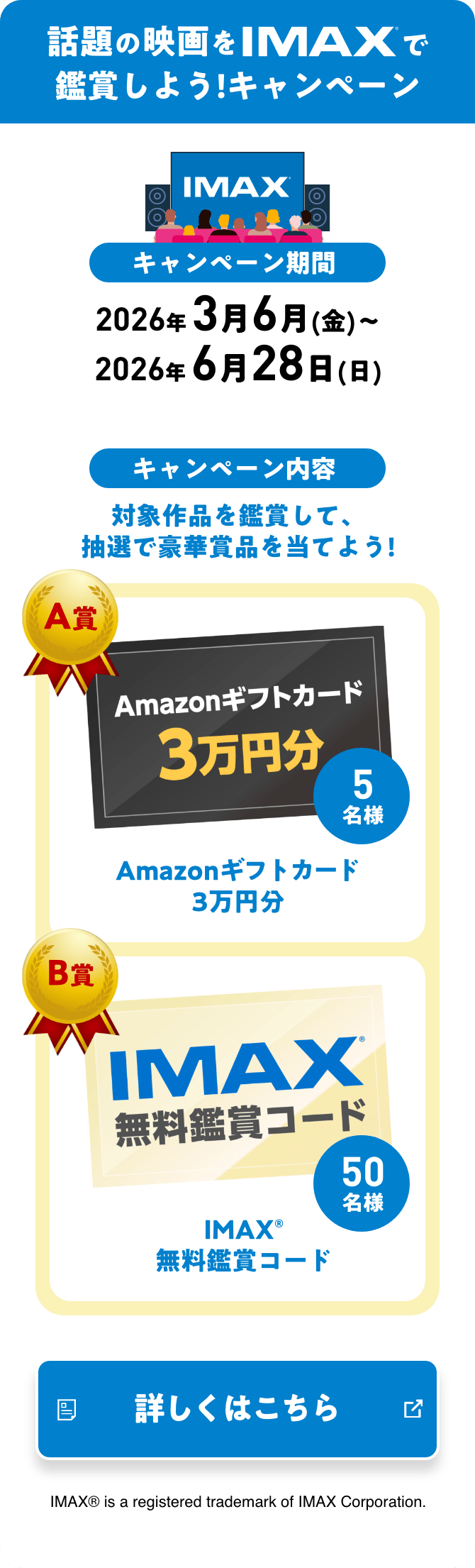 話題の映画をIMAXで鑑賞しよう！キャンペーン キャンペーン期間 2026年 3月6月(金)〜2026年 6月28日(日) キャンペーン内容 対象作品を鑑賞して、抽選で豪華賞品を当てよう！ A賞 Amazonギフトカード3万円分 B賞 IMAX®無料鑑賞コード