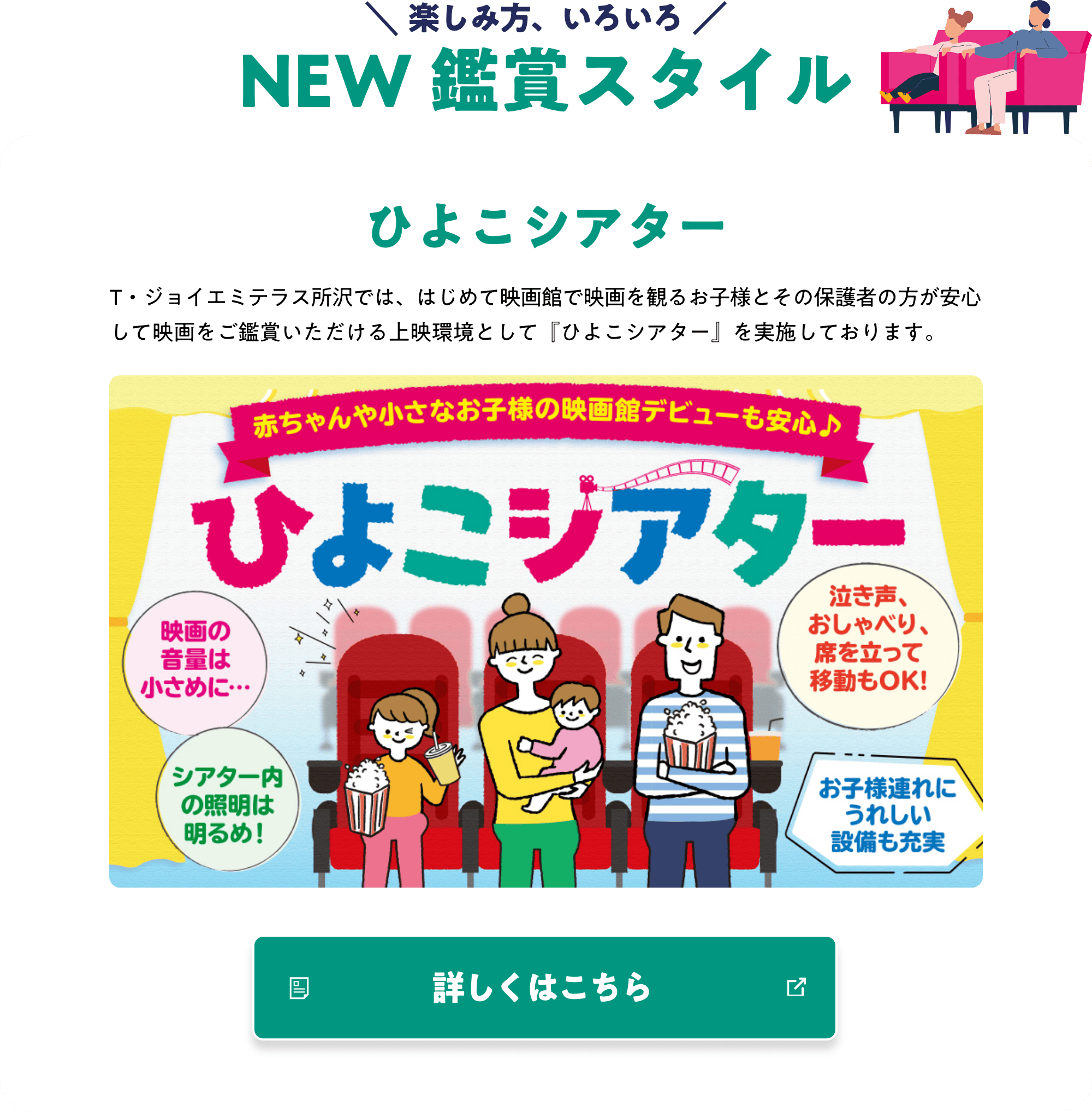 楽しみ方、いろいろ NEW 鑑賞スタイル ひよこシアター T・ジョイエミテラス所沢では、はじめて映画館で映画を観るお子様とその保護者の方が安心して映画をご鑑賞いただける上映環境として『ひよこシアター』を実施しております。