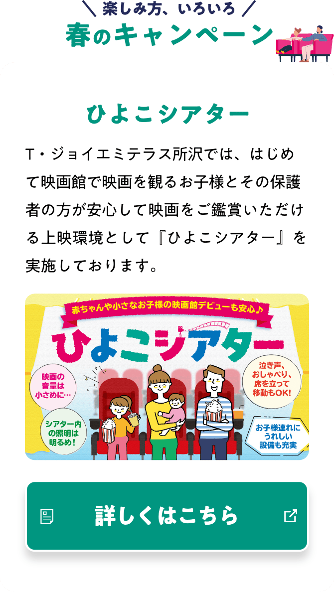 楽しみ方、いろいろ NEW 鑑賞スタイル ひよこシアター T・ジョイエミテラス所沢では、はじめて映画館で映画を観るお子様とその保護者の方が安心して映画をご鑑賞いただける上映環境として『ひよこシアター』を実施しております。