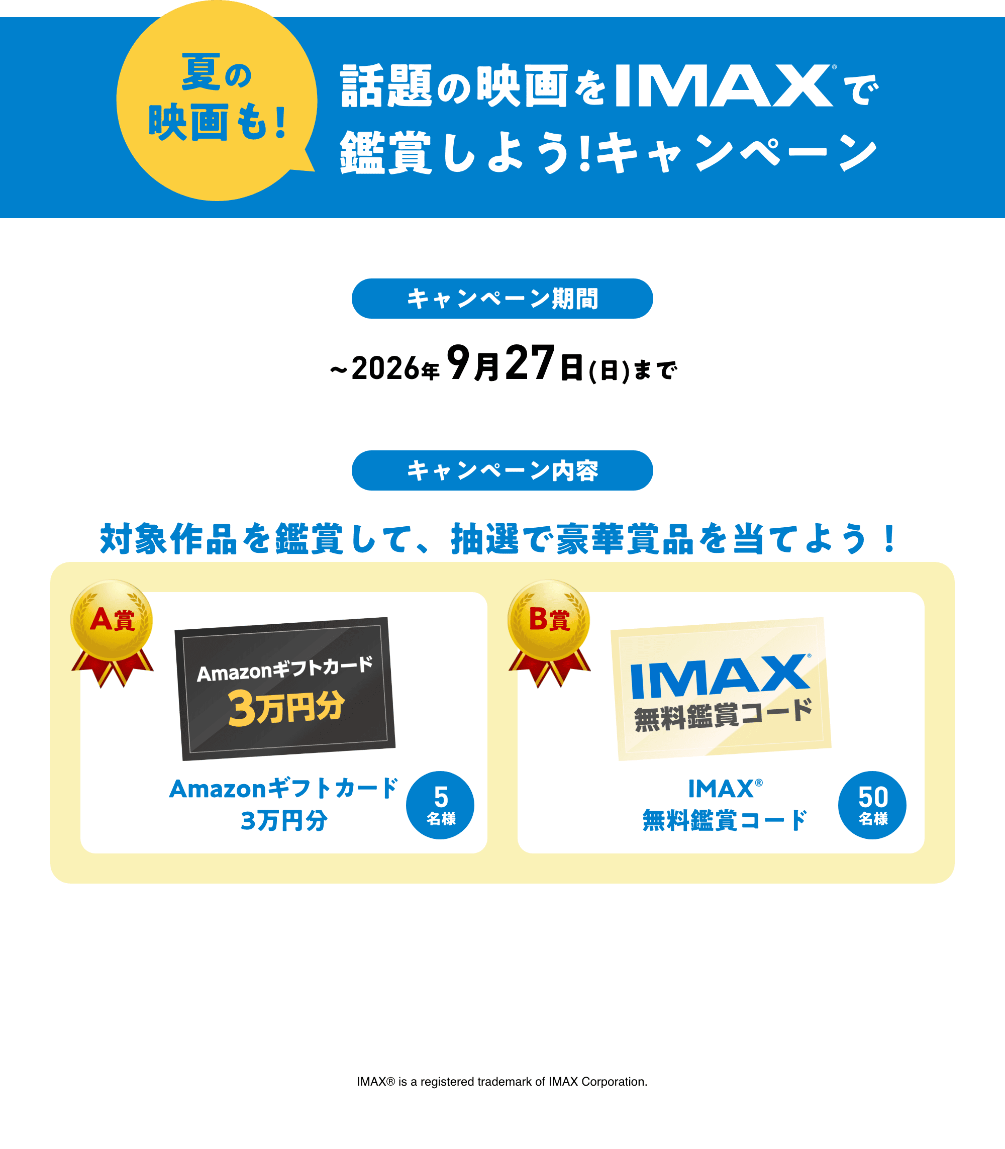 夏の映画も!話題の映画をIMAXで鑑賞しよう！キャンペーン キャンペーン期間 〜2026年 9月27日(日)まで キャンペーン内容 対象作品を鑑賞して、抽選で豪華賞品を当てよう！ Amazonギフトカード3万円分 IMAX®無料鑑賞コード