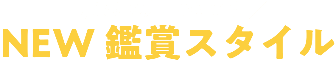 楽しみ方、いろいろ NEW 鑑賞スタイル