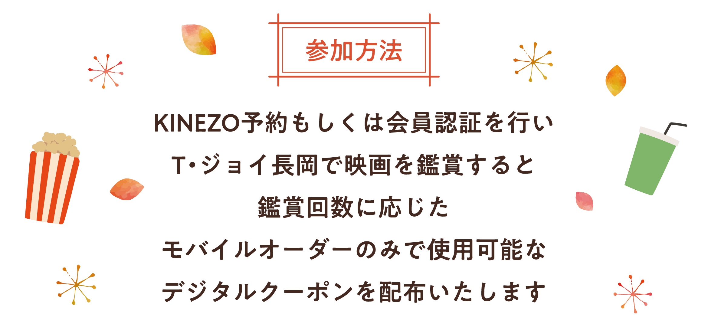 参加方法 KINEZO予約もしくは、会員認証を行い、T・ジョイ長岡で映画を鑑賞すると、鑑賞回数に応じた、モバイルオーダーのみで
使用可能なデジタルクーポンを配布いたします