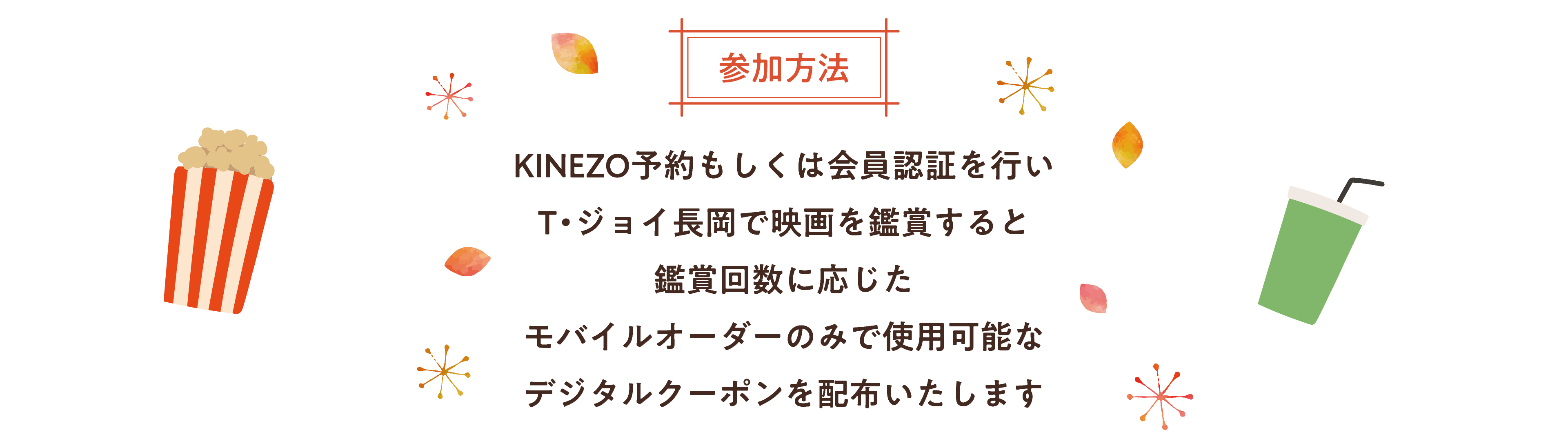 参加方法 KINEZO予約もしくは、会員認証を行い、T・ジョイ長岡で映画を鑑賞すると、鑑賞回数に応じた、モバイルオーダーのみで
使用可能なデジタルクーポンを配布いたします