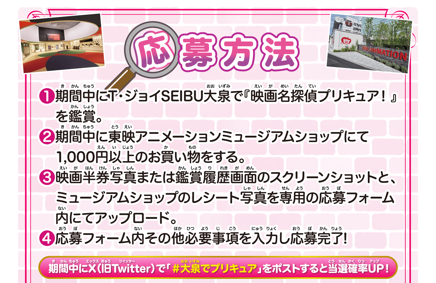 応募方法　1.期間中にT・ジョイSEIBU大泉で『映画名探偵プリキュア！』を鑑賞。2.期間中に東映アニメーションミュージアムショップにて1,000円以上のお買い物をする。3.映画半券写真または鑑賞履歴画面のスクリーンショットと、ミュージアムショップのレシート写真を専用の応募フォーム内にてアップロード。4.応募フォーム内その他必要事項を入力し応募完了! 期間中にX（旧Twitter）で「＃大泉でプリキュア」をポストすると当選確率UP！