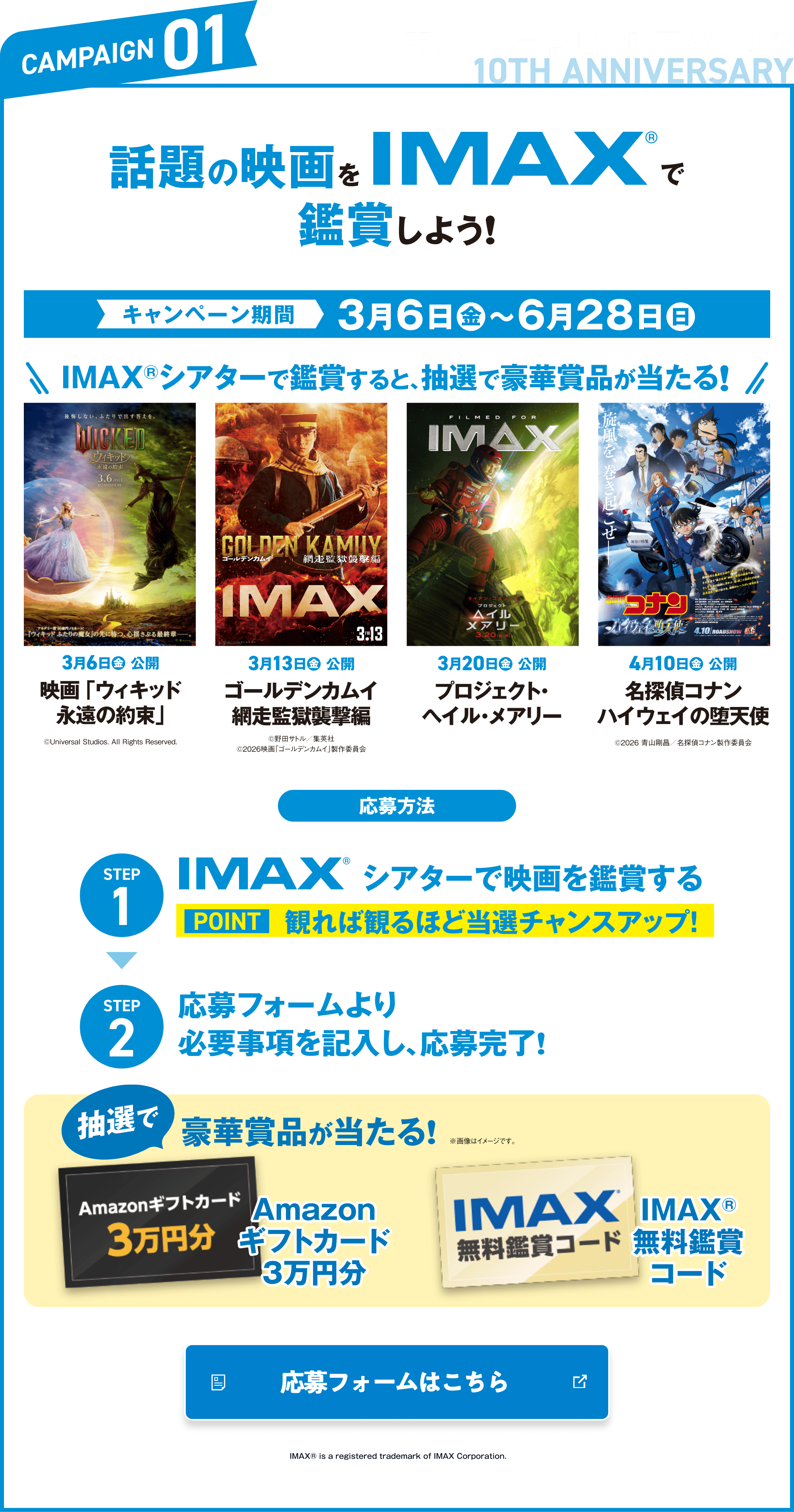 CAMPAIGN01 この春、世界最高峰の映画没入体験 話題のIMAXで鑑賞しよう！ キャンペーン期間 3月6日（金）〜6月28日（日） IMAXシアターで鑑賞すると、抽選で豪華賞品が当たる！ STEP1 IMAXシアターで映画を鑑賞する STEP2 応募フォームより必要事項を記入し、応募完了！ 抽選で豪華賞品が当たる！
