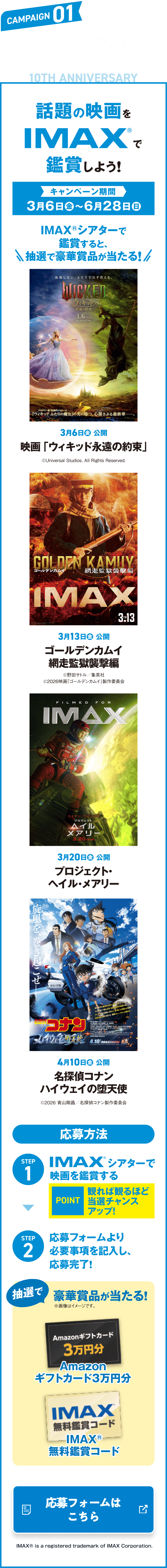 CAMPAIGN01 この春、世界最高峰の映画没入体験 話題のIMAXで鑑賞しよう！ キャンペーン期間 3月6日（金）〜6月28日（日） IMAXシアターで鑑賞すると、抽選で豪華賞品が当たる！ STEP1 IMAXシアターで映画を鑑賞する STEP2 応募フォームより必要事項を記入し、応募完了！ 抽選で豪華賞品が当たる！