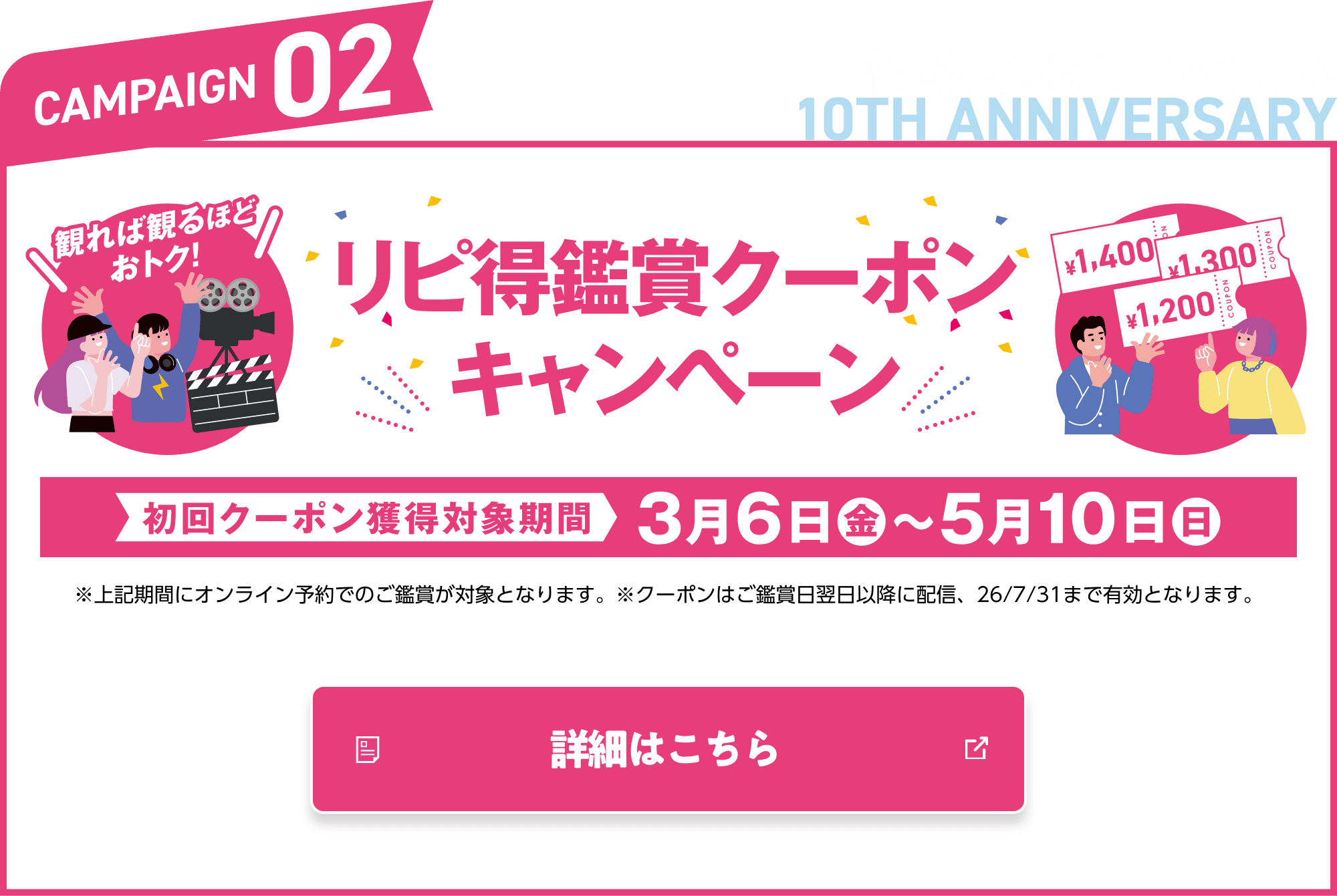 CAMPAIGN02 観る人ほど、うれしい リピ得鑑賞クーポンキャンペーン キャンペーン期間 3月6日（金）〜5月10日（日）