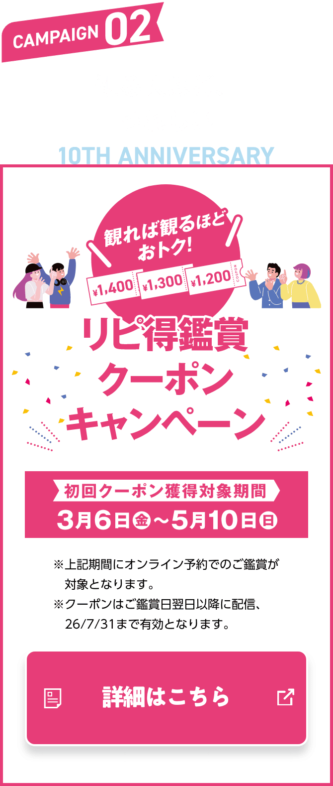 CAMPAIGN02 観る人ほど、うれしい リピ得鑑賞クーポンキャンペーン キャンペーン期間 3月6日（金）〜5月10日（日）