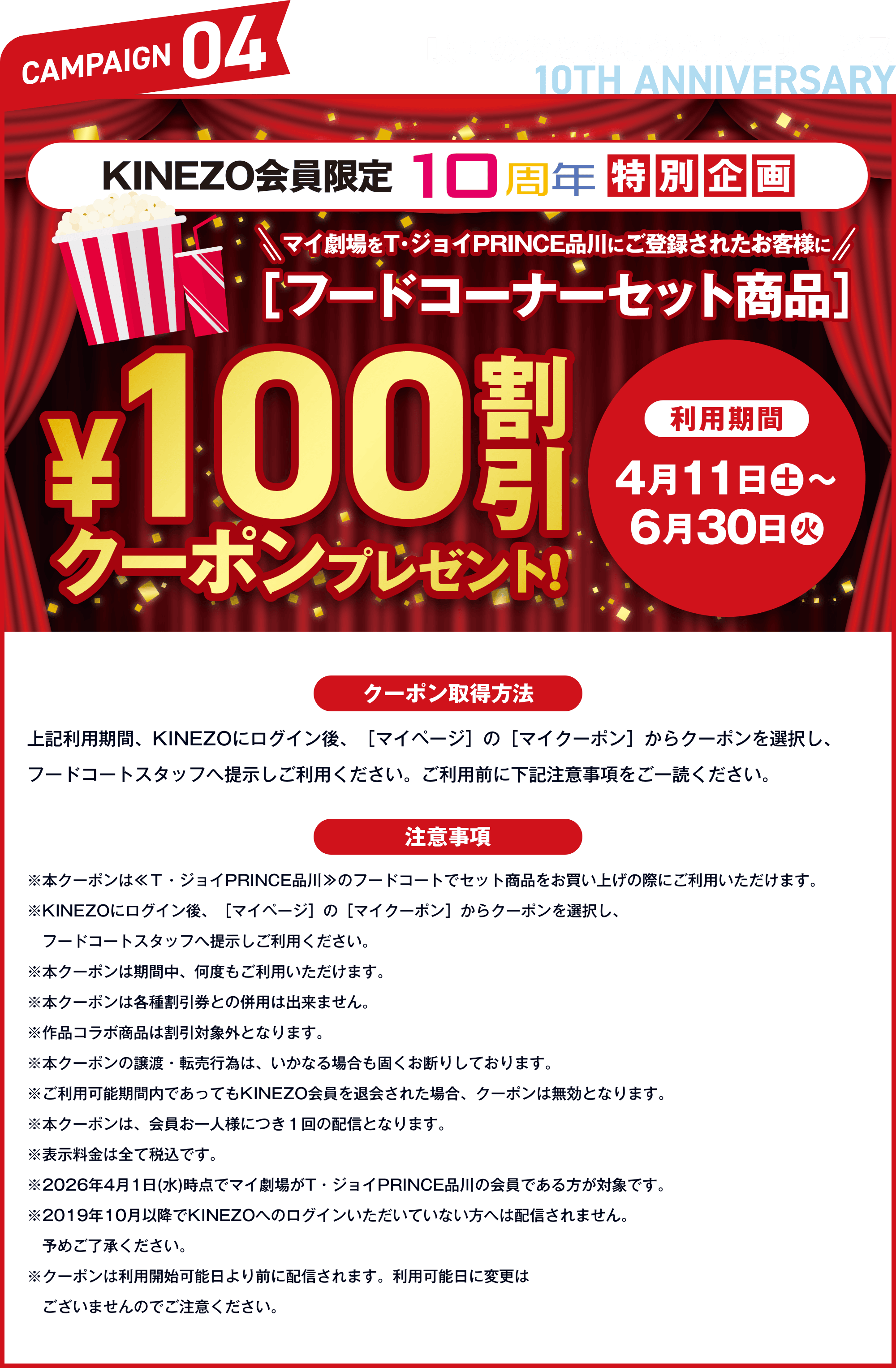 CAMPAIGN04 映画のおともにうれしいサービス KINEZO会員限定10周年特別企画 マイ劇場をT・ジョイPRINCE品川にご登録されたお客様にフードコーナーセット商品¥100割引クーポンプレゼント 利用期間 4月11日（土）〜6月30日（火）